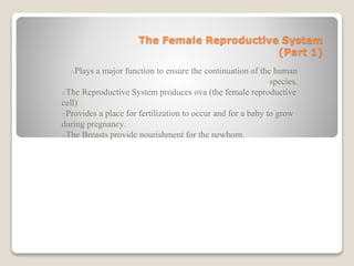 The Female Reproductive System
(Part 1)
oPlays a major function to ensure the continuation of the human
species.
oThe Reproductive System produces ova (the female reproductive
cell)
oProvides a place for fertilization to occur and for a baby to grow
during pregnancy.
oThe Breasts provide nourishment for the newborn.
 