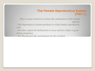 The Female Reproductive System
                                             (Part 1)
  oPlays a major function to ensure the continuation of the human
                                                             species.
oThe Reproductive System produces ova (the female reproductive
cell)
oProvides a place for fertilization to occur and for a baby to grow
during pregnancy.
oThe Breasts provide nourishment for the newborn.
 