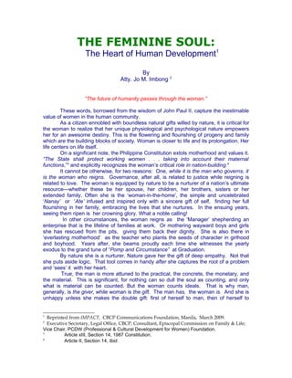 THE FEMININE SOUL:
                   The Heart of Human Development1

                                            By
                                   Atty. Jo M. Imbong 2


                   “The future of humanity passes through the woman.”

        These words, borrowed from the wisdom of John Paul II, capture the inestimable
value of women in the human community.
        As a citizen ennobled with boundless natural gifts willed by nature, it is critical for
the woman to realize that her unique physiological and psychological nature empowers
her for an awesome destiny. This is the flowering and flourishing of progeny and family
which are the building blocks of society. Woman is closer to life and its prolongation. Her
life centers on life itself.
        On a significant note, the Philippine Constitution extols motherhood and values it.
“The State shall protect working women . . . taking into account their maternal
functions,”3 and explicitly recognizes the woman’s critical role in nation-building.4
        It cannot be otherwise, for two reasons: One, while it is the man who governs, it
is the woman who reigns. Governance, after all, is related to justice while reigning is
related to love. The woman is equipped by nature to be a nurturer of a nation’s ultimate
resource—whether these be her spouse, her children, her brothers, sisters or her
extended family. Often she is the ‘woman-in-the-home’, the simple and uncelebrated
‘Nanay’ or ‘Ate’ infused and inspired only with a sincere gift of self, finding her full
flourishing in her family, embracing the lives that she nurtures. In the ensuing years,
seeing them ripen is her crowning glory. What a noble calling!
          In other circumstances, the woman reigns as the ‘Manager’ shepherding an
enterprise that is the lifeline of families at work. Or mothering wayward boys and girls
she has rescued from the pits, giving them back their dignity. She is also there in
‘everlasting motherhood’ as the teacher who plants the seeds of character in girlhood
and boyhood. Years after, she beams proudly each time she witnesses the yearly
exodus to the grand tune of “Pomp and Circumstance” at Graduation.
        By nature she is a nurturer. Nature gave her the gift of deep empathy. Not that
she puts aside logic. That tool comes in handy after she captures the root of a problem
and ‘sees’ it with her heart.
         True, the man is more attuned to the practical, the concrete, the monetary, and
the material. This is significant, for nothing can so dull the soul as counting, and only
what is material can be counted. But the woman counts ideals. That is why man,
generally, is the giver, while woman is the gift. The man has, the woman is. And she is
unhappy unless she makes the double gift: first of herself to man, then of herself to


1
  Reprinted from IMPACT, CBCP Communications Foundation, Manila, March 2009.
2
  Executive Secretary, Legal Office, CBCP, Consultant, Episcopal Commission on Family & Life;
Vice Chair, PCDW (Professional & Cultural Development for Women) Foundation.
3
          Article xIII, Section 14, 1987 Constitution.
4
          Article II, Section 14, Ibid.
 