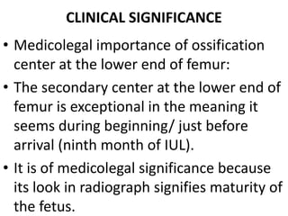 CLINICAL SIGNIFICANCE
• Medicolegal importance of ossification
center at the lower end of femur:
• The secondary center at the lower end of
femur is exceptional in the meaning it
seems during beginning/ just before
arrival (ninth month of IUL).
• It is of medicolegal significance because
its look in radiograph signifies maturity of
the fetus.
 