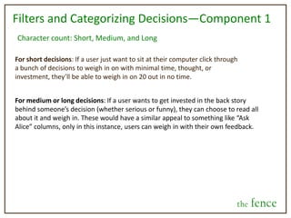 What is the fence?A more engaged world will be created in a way that allows people to do what they enjoy most—building and sustaining relationships with others. Companies will be able to deliver consumers with what they want, when they want it, and how they want it. People will be able to take ownership of their contributions to people and products; uniting and engaging them with the people and things that make up their world.This is our vision:A fun place for people to engage with each other, whether friends or strangers, in order to feel more decisive, informed, and involved with the world in which they live.  The fence is a place for questions to be answered and problems solved, big or small, monumental or mundane, in a fashion that validates the connections we all have as people.Our emphasis is going to be placed on the social aspect of the site--at least initially. We want it to be very user friendly, accessible, and fun. Whereas other sites (such as yahoo answers, quora, aardvark, about.com, etc.) focus more on the actual content of the information given, our emphasis is going to be on engaging people with each others' lives. Digital community building, if you will.the fence