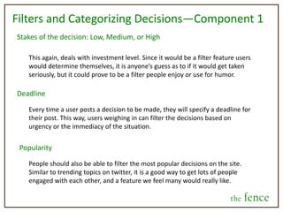 Profile/Home pageThe logistics of our vision are preliminary. We want to give people a place online to engage with each other through posting and commenting on decisions, but continue to grow the site in accordance with how people use it and the direction they want it to take. the fence