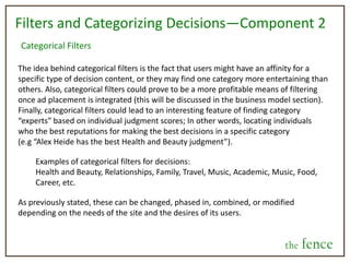 FriendsIndividuals can be searched for and added as friends, similar to facebook. Also, friends can be segmented into lists, so decision posts can target specific audiences. In addition to this, there will be a tie-in to facebook, twitter, and email providers to find current friends with the fence accounts as well as an option to invite your friends to start a the fence account. The account set up process should be very simple and very quick.Decision Post FormatAll decisions posted will be in the multiple choice format.  Doing so will assure that the poster is invested in all options—in other words, all the alternatives listed are already in his or her consideration set, so all are pertinent to the decision. He or she won’t get answers they are not interested in using. This creates a more concrete result for them to interpret. Not only this, but multiple choice allows for the site’s hindsight feature to be easily developed, as well as make the data easier to code, aggregate, and interpret. This being said, a comment thread should be present below each decision so people can freely discuss their thoughts and feelings on the post.After users weigh in on a decision, they will be able to review the current results.  With this, if identities for the decision are public, they will be able to see which options other people chose.Also, the user posting a decision will set a deadline, at which point the time to weigh in on it will end. The deadline can be very immediate or far into the future, depending on the nature of the decision.the fence