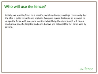 Identity vs. AnonymityThere will be several different scenarios in regard to identity under which users will be able to post and weigh in on decisions.  Also, it should be noted that these can be phased-in over time, so the users aren’t overwhelmed initially. They are as follows:Decision posterPerson weighing inIdentity visible		Friends answer visiblyIdentity visible		Friends answer anonymouslyIdentity visible		Public answers visibly Identity invisible		Public answers anonymouslyThis being said, decisions and their results will be made public via the public feed, but they won’t have an identity attached to them if the poster has specified to hide it.the fence