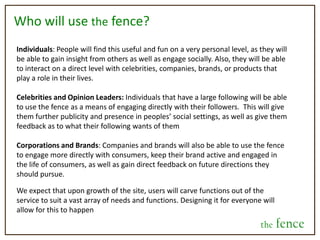 Decision DeadlineWhenever a user posts a decision, they will also specify a deadline for that decision. This will guarantee that all content on the site is applicable and relevant. These deadlines can range from very real-time decisions (3 hours to decide where to go to dinner) to longer, more contemplative questions, where users can track the progress of which way a decision is tipping (for example, 2 weeks to decide which job offer a person should take).Hindsight and Judgment ScoreA very interesting aspect we envision for the fence is the concept of a hindsight selection and a judgment score. After the decision deadline has passed and the user carries out their decision (whether they went with the majority or not), they will have the option to go back and select which option they should have selected in hindsight. The users who voted for that option will then gain points toward their judgment score.  This feature then, will give insight which person, friend or stranger, gives them the best advice.  Also, it will tell businesses which of their consumers make the most optimal decisions on behalf of consumers for that company or product.  the fence