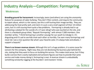 Who will use the fence?Individuals: People will find this useful and fun on a very personal level, as they will be able to gain insight from others as well as engage socially. Also, they will be able to interact on a direct level with celebrities, companies, brands, or products that play a role in their lives.Celebrities and Opinion Leaders: Individuals that have a large following will be able to use the fence as a means of engaging directly with their followers.  This will give them further publicity and presence in peoples’ social settings, as well as give them feedback as to what their following wants of themCorporations and Brands: Companies and brands will also be able to use the fence to engage more directly with consumers, keep their brand active and engaged in the life of consumers, as well as gain direct feedback on future directions they should pursue. We expect that upon growth of the site, users will carve functions out of the service to suit a vast array of needs and functions. Designing it for everyone will allow for this to happenthe fence