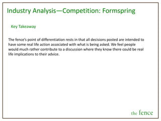 Revenue Stream/Business ModelAgain, this isn’t set in stone. We see huge revenue generating potential, but our first priority is creating the service. By focusing on the service first, we will ensure that we retain traffic to the site, because without regular users, there is no possibility for generating revenue. Advertising and Promoted SuggestionsThe great thing about the nature of the site is that all content posted is intended to come from a place of need fulfillment on behalf of consumers. This is the exact time when marketers want to communicate to these consumers. By using content analytics, the keywords an individual uses can be used to target specific advertisements depending on what the nature of their post is.  This is similar to the advertising tactics used by facebook, however in the case of the fence, we can offer individuals “promoted suggestions” to the decisions they are need to make. These can also include a hyperlink to a company’s profile and be expensed on a pay-per-click basis.the fence