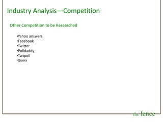 Revenue Stream/Business ModelThere can also be “promoted decisions” that companies can purchase per category, such as health and beauty, and we can have promoted decisions that are featured in the trending/most popular decisions section of the site, similar to what twitter has started doing. All of these tactics have proved to be very acceptable by consumers, and preferred by companies, as it targets consumers right when and where they want to reach them in an unobtrusive manner.Ultimately, we feel there is revenue earning potential with advertising, and want to avoid a subscription-based business model. This hinders the ease of access to the site and will deter many from joining. We feel that the strength of the fence, and its revenue earning potential, will be strengthened by getting as many as possible to use it.Also, there could be revenue earning potential in the information gathering and data mining prospects that could become very insightful for different segments.the fence