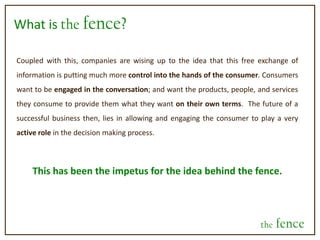 What is the fence?Coupled with this, companies are wising up to the idea that this free exchange of information is putting much more control into the hands of the consumer. Consumers want to be engaged in the conversation; and want the products, people, and services they consume to provide them what they want on their own terms.  The future of a successful business then, lies in allowing and engaging the consumer to play a very active role in the decision making process.This has been the impetus for the idea behind the fence.the fence