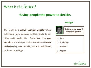 What is the fence?Giving people the power to decide.ExampleGetting a new puppy! Name help please!!The fence is a crowd sourcing website where individuals create personal profiles, similar to any other social media site.  From here, they post questions in a multiple choice format about future decisions they have to make, and poll their friends or the world at large.     Jack