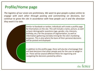 What is the fence?Upon carrying out the decision, with the advice and votes of others in mind, they have the option to go back and review and reflect on the decision and the advice they were given. Then, the user selects which option they should have gone with, in hindsight. With this, users will build a “judgment score” based on how well their recommendations for a person are. This then turns into a metric for people to see which friends, or which strangers, give them the best advice—allowing them to live a more optimal, confident life, all the while fulfilling the desire for social engagement via the web.the fence