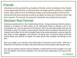 What is the fence?The fence isn’t useful just for individuals. Just as friends and families are seen as an extension of oneself, so too are products, brands, and opinion leaders.The fence will allow corporations, websites, celebrities, and consumable brands of any kind to also engage people in the decision making process. It will allow companies to locate their top-box consumers that are most engaged and invested a product (similar to current customer loyalty and rewards tracking), as well as those who make the best and most successful decisions about the future direction of the product being consumed, based on the judgment score.  Further, it will do so on a social platform that people use as a means of engaging with their friends, blurring the lines between how consumers view brands and products versus how they view their social networks. Finally, it will give companies a much quicker and clearer picture of what consumers want, while continually engaging them with their brand on a very personal level at the same time. ExampleWhat deal would you like to see us have next weekend?   Free extra shot