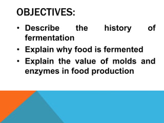 OBJECTIVES:
• Describe the history of
fermentation
• Explain why food is fermented
• Explain the value of molds and
enzymes in food production
 