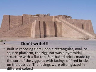 Don’t write!!! Built in receding tiers upon a rectangular, oval, or square platform, the ziggurat was a pyramidal structure with a flat top. Sun-baked bricks made up the core of the ziggurat with facings of fired bricks on the outside. The facings were often glazed in different colors! 