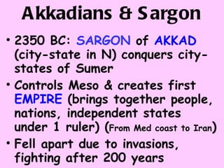 Akkadians & Sargon 2350 BC:  SARGON  of  AKKAD  (city-state in N) conquers city-states of Sumer  Controls Meso & creates first  EMPIRE  (brings together people, nations, independent states under 1 ruler) ( From Med coast to Iran ) Fell apart due to invasions, fighting after 200 years 