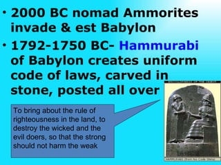2000 BC nomad Ammorites invade & est Babylon 1792-1750 BC-  Hammurabi  of Babylon creates uniform code of laws, carved in  stone, posted all over To bring about the rule of righteousness in the land, to destroy the wicked and the evil doers, so that the strong should not harm the weak 