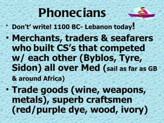 Phonecians Don’t’ write! 1100 BC- Lebanon today ! Merchants, traders & seafarers who   built CS’s that competed w/ each other (Byblos, Tyre, Sidon) all over Med  ( sail as far as GB & around Africa)   Trade goods (wine, weapons, metals), superb craftsmen (red/purple dye, wood, ivory) 