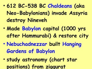 612 BC-538 BC  Chaldeans  (aka Neo-Babylonians) invade Assyria destroy Nineveh Made  Babylon  capital (1000 yrs after Hammurabi) & restore city Nebuchadnezzar  built  Hanging Gardens of Babylon study astronomy (chart star positions) from ziggurat Destroyed by Persians 