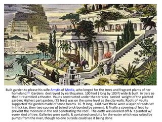Built garden to please his wife  Amytis  of  Media , who longed for the trees and fragrant plants of her homeland. [1]   Gardens  destroyed by earthquakes. 100 feet ( long by 100 ft wide & built  in tiers so that it resembled a theatre. Vaults constructed under the terraces  carried  weight of the planted garden; Highest part garden, (75 feet) was on the same level as the city walls. Roofs of  vaults  supported the garden made of stone beams  16  ft long,. Laid over these were a layer of reeds set in thick tar, then two courses of baked brick bonded by cement, & finally a covering of lead to prevent the moisture in the soil penetrating the roof.. The earth was levelled off &  t planted w/ every kind of tree. Galleries were sunlit, & contained conduits for the water which was raised by pumps from the river, though no one outside could see it being done 