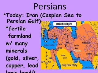 Persians * Today: Iran (Caspian Sea to Persian Gulf)  *fertile farmland  w/ many  minerals  (gold, silver,  copper, lead  lapis lazuli) 
