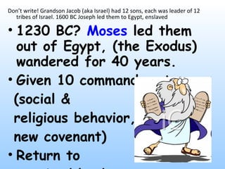 Don’t write! Grandson Jacob (aka Israel) had 12 sons, each was leader of 12 tribes of Israel. 1600 BC Joseph led them to Egypt, enslaved 1230 BC?  Moses  led them out of Egypt, (the Exodus) wandered for 40 years.  Given 10 commandments  (social &  religious behavior, new covenant) Return to  promised land 