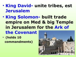 King David-  unite tribes, est  Jerusalem   King Solomon-  built trade empire on Med & big Temple in Jerusalem for the  Ark of the Covenant  (holds 10  commandments) 