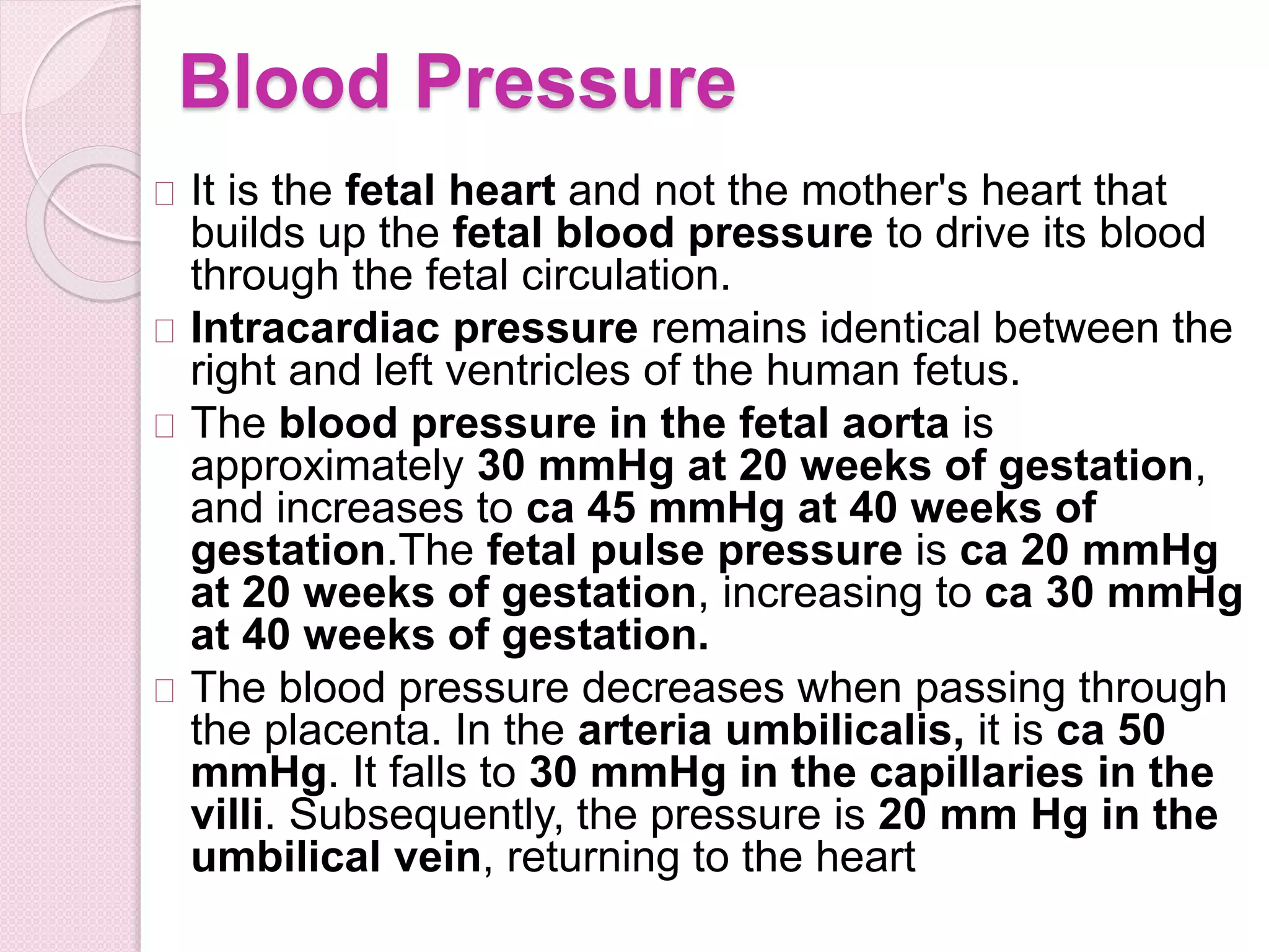Blood Pressure
It is the fetal heart and not the mother's heart that
builds up the fetal blood pressure to drive its blood
through the fetal circulation.
Intracardiac pressure remains identical between the
right and left ventricles of the human fetus.
The blood pressure in the fetal aorta is
approximately 30 mmHg at 20 weeks of gestation,
and increases to ca 45 mmHg at 40 weeks of
gestation.The fetal pulse pressure is ca 20 mmHg
at 20 weeks of gestation, increasing to ca 30 mmHg
at 40 weeks of gestation.
The blood pressure decreases when passing through
the placenta. In the arteria umbilicalis, it is ca 50
mmHg. It falls to 30 mmHg in the capillaries in the
villi. Subsequently, the pressure is 20 mm Hg in the
umbilical vein, returning to the heart
 