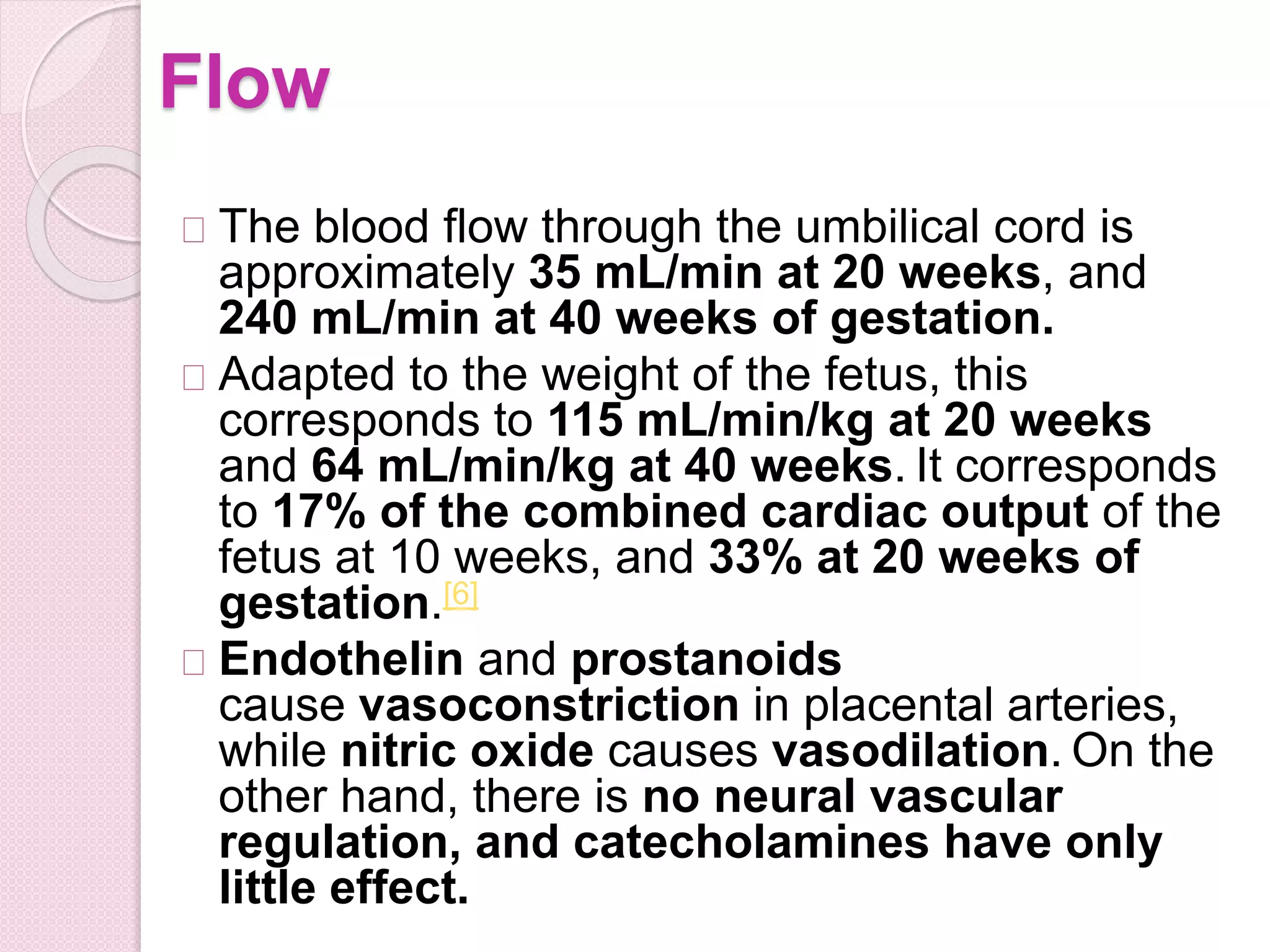 Flow
The blood flow through the umbilical cord is
approximately 35 mL/min at 20 weeks, and
240 mL/min at 40 weeks of gestation.
Adapted to the weight of the fetus, this
corresponds to 115 mL/min/kg at 20 weeks
and 64 mL/min/kg at 40 weeks. It corresponds
to 17% of the combined cardiac output of the
fetus at 10 weeks, and 33% at 20 weeks of
gestation.[6]
Endothelin and prostanoids
cause vasoconstriction in placental arteries,
while nitric oxide causes vasodilation. On the
other hand, there is no neural vascular
regulation, and catecholamines have only
little effect.
 