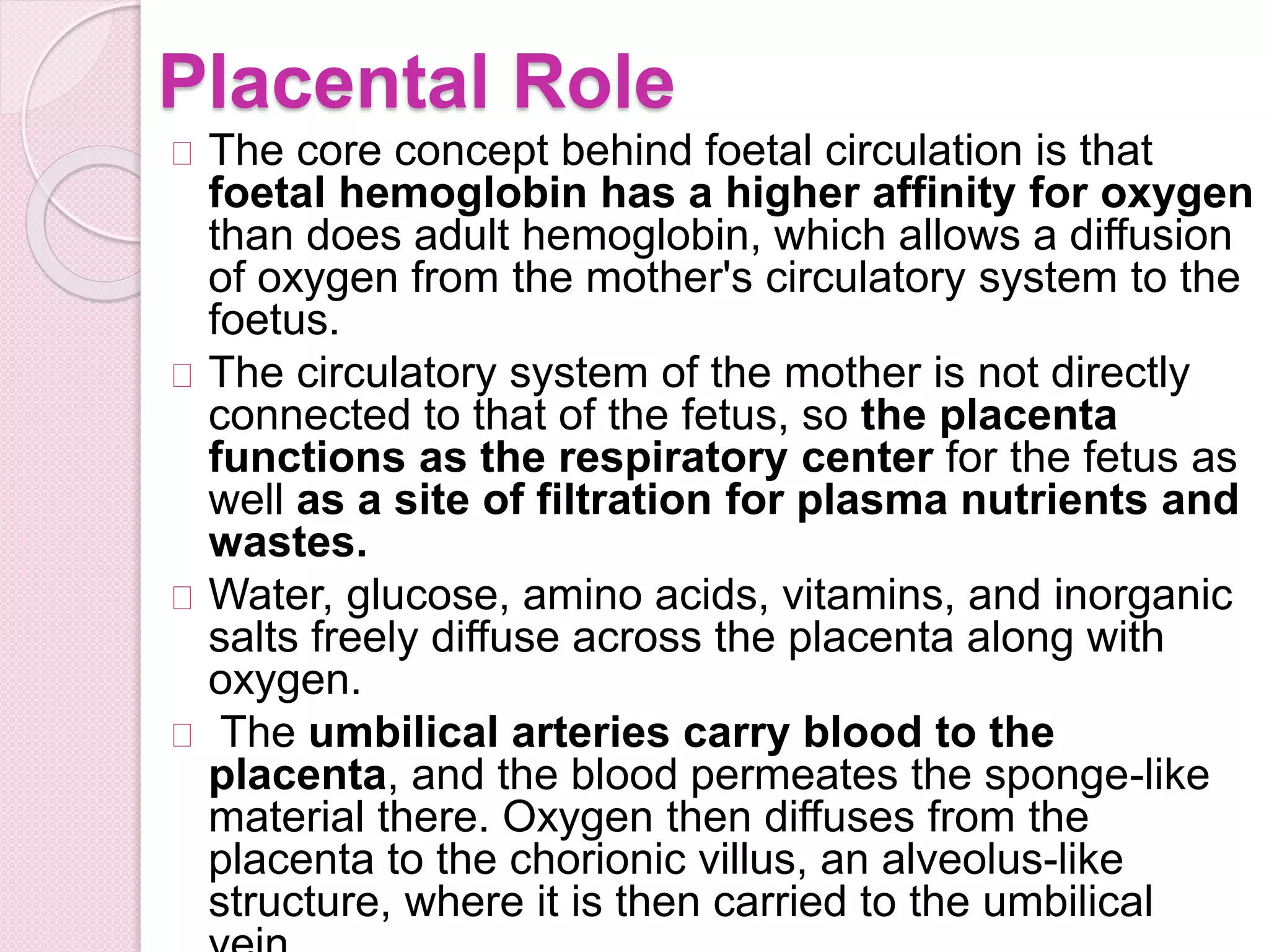 Placental Role
The core concept behind foetal circulation is that
foetal hemoglobin has a higher affinity for oxygen
than does adult hemoglobin, which allows a diffusion
of oxygen from the mother's circulatory system to the
foetus.
The circulatory system of the mother is not directly
connected to that of the fetus, so the placenta
functions as the respiratory center for the fetus as
well as a site of filtration for plasma nutrients and
wastes.
Water, glucose, amino acids, vitamins, and inorganic
salts freely diffuse across the placenta along with
oxygen.
The umbilical arteries carry blood to the
placenta, and the blood permeates the sponge-like
material there. Oxygen then diffuses from the
placenta to the chorionic villus, an alveolus-like
structure, where it is then carried to the umbilical
 