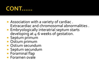  Association with a variety of cardiac .
Extracardiac and chromosomal abnormalities .
 Embryologically interatrial septum starts
developing at 4-6 weeks of gestation.
 Septum primum
 Ostium primum
 Ostium secundum
 Septum secundum
 Foraminal flap
 Foramen ovale
 