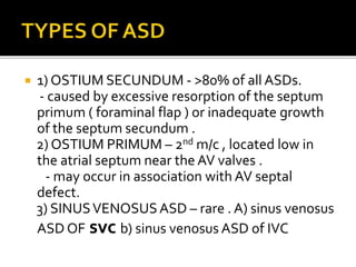  1) OSTIUM SECUNDUM - >80% of all ASDs.
- caused by excessive resorption of the septum
primum ( foraminal flap ) or inadequate growth
of the septum secundum .
2) OSTIUM PRIMUM – 2nd m/c , located low in
the atrial septum near the AV valves .
- may occur in association with AV septal
defect.
3) SINUSVENOSUSASD – rare . A) sinus venosus
ASD OF svc b) sinus venosus ASD of IVC
 