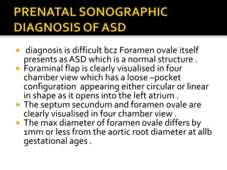  diagnosis is difficult bcz Foramen ovale itself
presents as ASD which is a normal structure .
 Foraminal flap is clearly visualised in four
chamber view which has a loose –pocket
configuration appearing either circular or linear
in shape as it opens into the left atrium .
 The septum secundum and foramen ovale are
clearly visualised in four chamber view .
 The max diameter of foramen ovale differs by
1mm or less from the aortic root diameter at allb
gestational ages .
 