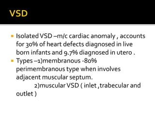  IsolatedVSD –m/c cardiac anomaly , accounts
for 30% of heart defects diagnosed in live
born infants and 9.7% diagnosed in utero .
 Types –1)membranous -80%
perimembranous type when involves
adjacent muscular septum.
2)muscularVSD ( inlet ,trabecular and
outlet )
 