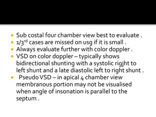  Sub costal four chamber view best to evaluate .
 1/3rd cases are missed on usg if it is small .
 Always evaluate further with color doppler .
 VSD on color doppler – typically shows
bidirectional shunting with a systolic rigjht to
left shunt and a late diastolic left to right shunt .
 PseudoVSD – in apical 4 chamber view
membranous portion may not be visualised
when angle of insonation is parallel to the
septum .
 