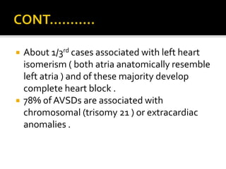  About 1/3rd cases associated with left heart
isomerism ( both atria anatomically resemble
left atria ) and of these majority develop
complete heart block .
 78% of AVSDs are associated with
chromosomal (trisomy 21 ) or extracardiac
anomalies .
 