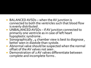  BALANCEDAVSDs – when theAV junction is
connected to both the ventricles such that blood flow
is evenly distributed .
 UNBALANCEDAVSDs – if AV junction connected to
primarily one ventricle as in case of left heart
hypoplastic syndrome .
 Sonographically , 4 chamber view is best to diagnose ,
better seen in diastole than systole.
 Abnormal valve should be suspected when the normal
offset of theAV valves not seen .
 Demonstration of 2 AV valves differentiate between
complete and incomplete forms .
 