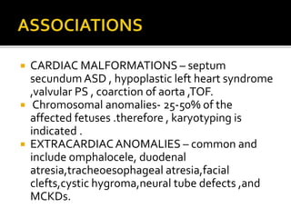  CARDIAC MALFORMATIONS – septum
secundum ASD , hypoplastic left heart syndrome
,valvular PS , coarction of aorta ,TOF.
 Chromosomal anomalies- 25-50% of the
affected fetuses .therefore , karyotyping is
indicated .
 EXTRACARDIACANOMALIES – common and
include omphalocele, duodenal
atresia,tracheoesophageal atresia,facial
clefts,cystic hygroma,neural tube defects ,and
MCKDs.
 