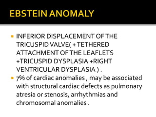  INFERIOR DISPLACEMENT OFTHE
TRICUSPIDVALVE( +TETHERED
ATTACHMENT OFTHE LEAFLETS
+TRICUSPID DYSPLASIA +RIGHT
VENTRICULAR DYSPLASIA ) .
 7% of cardiac anomalies , may be associated
with structural cardiac defects as pulmonary
atresia or stenosis, arrhythmias and
chromosomal anomalies .
 