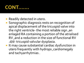  Readily detected in utero.
 Sonographic diagnosis rests on recognition of
apical displacement of the tricuspid valve into
the right ventricle- the most reliable sign ,an
enlaged RA containing a portion of the atrialised
RV ,and a reduction in the size of functional RV
.d/d- tricuspid valvular dysplasia.
 It may cause substantial cardiac dysfunction in
utero frequently with hydrops ,cardiomegaly
and tachyarrhytmias .
 