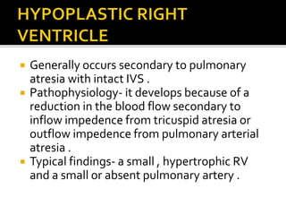  Generally occurs secondary to pulmonary
atresia with intact IVS .
 Pathophysiology- it develops because of a
reduction in the blood flow secondary to
inflow impedence from tricuspid atresia or
outflow impedence from pulmonary arterial
atresia .
 Typical findings- a small , hypertrophic RV
and a small or absent pulmonary artery .
 