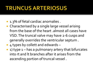  1.3% of fetal cardiac anomalies .
 Characterised by a single large vessel arising
from the base of the heart .almost all cases have
VSD.The truncal valve may have 2-6 cusps and
generally overrides the ventricular septum .
 4 types by collett and edwards –
 1) type 1 – has a pulmonary artery that bifurcates
into rt and lt branches after it arises from the
ascending portion of truncal vessel .
 