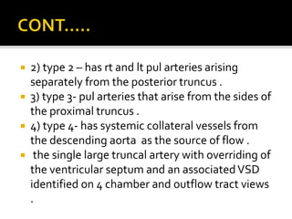  2) type 2 – has rt and lt pul arteries arising
separately from the posterior truncus .
 3) type 3- pul arteries that arise from the sides of
the proximal truncus .
 4) type 4- has systemic collateral vessels from
the descending aorta as the source of flow .
 the single large truncal artery with overriding of
the ventricular septum and an associatedVSD
identified on 4 chamber and outflow tract views
.
 
