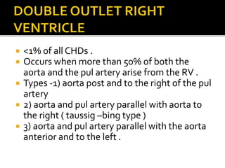  <1% of all CHDs .
 Occurs when more than 50% of both the
aorta and the pul artery arise from the RV .
 Types -1) aorta post and to the right of the pul
artery
 2) aorta and pul artery parallel with aorta to
the right ( taussig –bing type )
 3) aorta and pul artery parallel with the aorta
anterior and to the left .
 