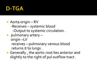  Aorta origin – RV
-Receives – systemic blood
-Output to systemic circulation .
 pulmonary artery –
origin –LV
receives – pulmonary venous blood
returns it to lungs .
 Generally , the aortic root lies anterior and
slightly to the right of pul outflow tract .
 