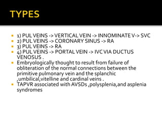  1) PULVEINS ->VERTICALVEIN -> INNOMINATEV-> SVC
 2) PULVEINS -> CORONARY SINUS -> RA
 3) PULVEINS -> RA
 4) PULVEINS -> PORTALVEIN -> IVCVIA DUCTUS
VENOSUS .
 Embryologically thought to result from failure of
obliteration of the normal connections between the
primitive pulmonary vein and the splanchic
,umbilical,vitelline and cardinal veins .
 TAPVR associated with AVSDs ,polysplenia,and asplenia
syndromes
 