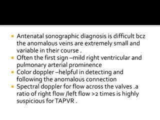  Antenatal sonographic diagnosis is difficult bcz
the anomalous veins are extremely small and
variable in their course .
 Often the first sign –mild right ventricular and
pulmonary arterial prominence
 Color doppler –helpful in detecting and
following the anomalous connection
 Spectral doppler for flow across the valves .a
ratio of right flow /left flow >2 times is highly
suspicious forTAPVR .
 