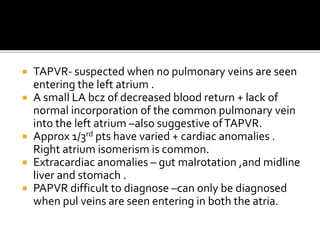  TAPVR- suspected when no pulmonary veins are seen
entering the left atrium .
 A small LA bcz of decreased blood return + lack of
normal incorporation of the common pulmonary vein
into the left atrium –also suggestive ofTAPVR.
 Approx 1/3rd pts have varied + cardiac anomalies .
Right atrium isomerism is common.
 Extracardiac anomalies – gut malrotation ,and midline
liver and stomach .
 PAPVR difficult to diagnose –can only be diagnosed
when pul veins are seen entering in both the atria.
 