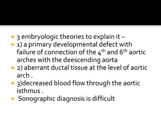  3 embryologic theories to explain it –
 1) a primary developmental defect with
failure of connection of the 4th and 6th aortic
arches with the deescending aorta
 2) aberrant ductal tissue at the level of aortic
arch .
 3)decreased blood flow through the aortic
isthmus .
 Sonographic diagnosis is difficult
 