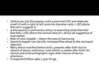  Ventricular size discrepancy with a prominent RV and relatively
small LV with a right to left ventricle diameter ratio > 2SD above
the norm suggests it .
 A discrepancy in pulmonary artery to ascending aorta diameter
that falls >2SD above the normal ratio of 1.18 to0.06 suggestive of
coarctation .
 Role of color doppler – detect the area of narrowing
 Spectral doppler can identify increased flow distal to the narrowed
segment .
 Many donot manifest before birth ,presents after birth due to
closure of ductus arteriosus .wait until 6-12 weeks after birth for
clinical and echocardiographic signs after closure of ductus
arteriosus .
 If suspected follow upto 1 year of age .
 
