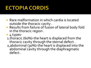  Rare malformation in which cardia is located
outside the thoracic cavity .
 Results from failure of fusion of lateral body fold
in the thoracic region .
 4 types-
1.thoracic (60%)-the heart is displaced from the
thoracic cavity through the sternal defect .
2,abdominal (30%)-the heart is displaced into the
abdominal cavity through the diaphragmatic
defect .
 